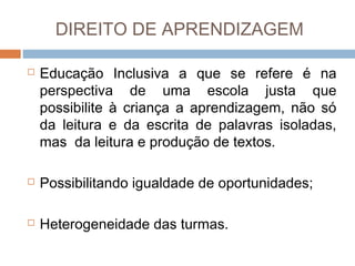 DIREITO DE APRENDIZAGEM


Educação Inclusiva a que se refere é na
perspectiva de uma escola justa que
possibilite à criança a aprendizagem, não só
da leitura e da escrita de palavras isoladas,
mas da leitura e produção de textos.



Possibilitando igualdade de oportunidades;



Heterogeneidade das turmas.

 