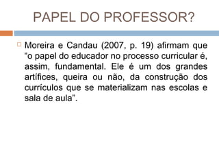 PAPEL DO PROFESSOR?


Moreira e Candau (2007, p. 19) afirmam que
“o papel do educador no processo curricular é,
assim, fundamental. Ele é um dos grandes
artífices, queira ou não, da construção dos
currículos que se materializam nas escolas e
sala de aula”.

 