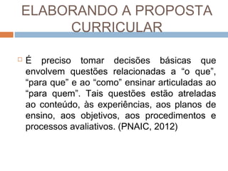 ELABORANDO A PROPOSTA
CURRICULAR


É preciso tomar decisões básicas que
envolvem questões relacionadas a “o que”,
“para que” e ao “como” ensinar articuladas ao
“para quem”. Tais questões estão atreladas
ao conteúdo, às experiências, aos planos de
ensino, aos objetivos, aos procedimentos e
processos avaliativos. (PNAIC, 2012)

 