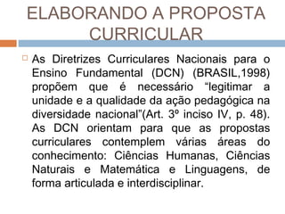 ELABORANDO A PROPOSTA
CURRICULAR


As Diretrizes Curriculares Nacionais para o
Ensino Fundamental (DCN) (BRASIL,1998)
propõem que é necessário “legitimar a
unidade e a qualidade da ação pedagógica na
diversidade nacional”(Art. 3º inciso IV, p. 48).
As DCN orientam para que as propostas
curriculares contemplem várias áreas do
conhecimento: Ciências Humanas, Ciências
Naturais e Matemática e Linguagens, de
forma articulada e interdisciplinar.

 