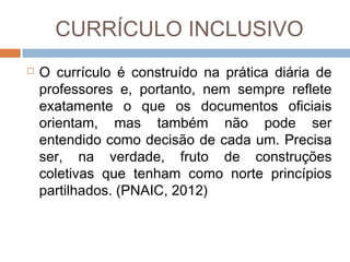 CURRÍCULO INCLUSIVO


O currículo é construído na prática diária de
professores e, portanto, nem sempre reflete
exatamente o que os documentos oficiais
orientam, mas também não pode ser
entendido como decisão de cada um. Precisa
ser, na verdade, fruto de construções
coletivas que tenham como norte princípios
partilhados. (PNAIC, 2012)

 