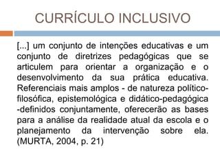CURRÍCULO INCLUSIVO
[...] um conjunto de intenções educativas e um
conjunto de diretrizes pedagógicas que se
articulem para orientar a organização e o
desenvolvimento da sua prática educativa.
Referenciais mais amplos - de natureza políticofilosófica, epistemológica e didático-pedagógica
-definidos conjuntamente, oferecerão as bases
para a análise da realidade atual da escola e o
planejamento da intervenção sobre ela.
(MURTA, 2004, p. 21)

 