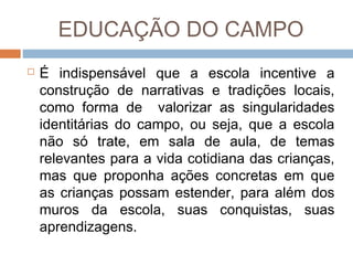 EDUCAÇÃO DO CAMPO


É indispensável que a escola incentive a
construção de narrativas e tradições locais,
como forma de valorizar as singularidades
identitárias do campo, ou seja, que a escola
não só trate, em sala de aula, de temas
relevantes para a vida cotidiana das crianças,
mas que proponha ações concretas em que
as crianças possam estender, para além dos
muros da escola, suas conquistas, suas
aprendizagens.

 