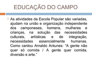 EDUCAÇÃO DO CAMPO


As atividades da Escola Popular são variadas,
ajudam na união e organização independente
dos camponeses, homens, mulheres e
crianças, na solução das necessidades
culturais,
artísticas
e
de
integração,
necessidades
essencialmente
humanas.
Como cantou Arnaldo Antunes: “A gente não
quer só comida / A gente quer comida,
diversão e arte.”

 