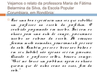 Vejamos o relato da professora Maria de Fátima
Belarmina da Silva, da Escola Popular
Corumbiara, em Rondônia:


Tive um a bo a e x p e riê nc ia um a ve z q ue s ubs tituí
um p ro fe s s o r na e s c o la d a p re fe itura . O
c o nte úd o p ro g ra m a d o e ra ins e to s . Sa í c o m o s
a luno s p a ra um a a ula d e c a m p o , p ro c ura m o s
ins e to s no e nto rno d a e s c o la . A c ria nç a s
s
fic a ra m m uito a nim a d a s , p rim e ira m e nte p o r s a ir
d a s a la . Ta m bé m p o r ve r e to c a r no s bic ho s e
e m s e u ha bita t, nã o a p e na s v e r e m g ra vura s .
Qua nd o o p ro fe s s o r vo lto u, brinc o u c o m ig o :
“Vo c ê m e tro ux e um p ro ble m a : a g o ra o s a luno s
q ue re m q ue d ê a ula s c o m o a s s ua s , fo ra d a
s a la . ”

 