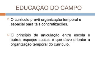 EDUCAÇÃO DO CAMPO




O currículo prevê organização temporal e
espacial para tais concretizações.
O princípio de articulação entre escola e
outros espaços sociais é que deve orientar a
organização temporal do currículo.

 