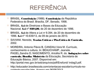 REFERÊNCIA












BRASIL. Constituição (1988). Constituição da República
Federativa do Brasil. Brasília, DF, Senado, 1998.
BRASIL. Lei de Diretrizes e Bases da Educação
Nacional. Lei nº 9394/ de 20 de dezembro de 1996.
96,
BRASIL. Lei de Altera a Lei no 9.394, de 20 de dezembro de
1996. Lei nº 10.639/13, de 09 de janeiro de 2013.
SAVIANI. Nereide, Teorias Críticas e`Pós-Crítica de Currículo.
2002.
MOREIRA, Antonio Flávio B. CANDAU,Vera M. Currículo,
conhecimento e cultura. In: BEAUCHAMP, Jeanete.
PAGEL,Sandra D; NASCIMENTO, Aricélia R. do. Indagações sobre
currículo. Brasília: Ministério da Educação, Secretaria de
Educação Básica, 2007. Disponível em:
http://portal.mec.gov.br/seb/arquivos/pdf/Ensfund/ indag3.pdf.
http://educador.brasilescola.com/orientacao-escolar/curriculo-no-

 