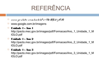 REFERÊNCIA


www. y o utube . c o m /wa tc h? v = Ule HG h7 y O X8



www.google.com.br/imagens



Unidade 1 - Ano 1
http://pacto.mec.gov.br/images/pdf/Formacao/Ano_1_Unidade_1_M
IOLO.pdf



Unidade 1 - Ano 2
http://pacto.mec.gov.br/images/pdf/Formacao/Ano_2_Unidade_1_M
IOLO.pdf



Unidade 1 - Ano 3
http://pacto.mec.gov.br/images/pdf/Formacao/Ano_3_Unidade_1_M
IOLO.pdf

 
