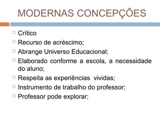 MODERNAS CONCEPÇÕES









Crítico
Recurso de acréscimo;
Abrange Universo Educacional;
Elaborado conforme a escola, a necessidade
do aluno;
Respeita as experiências vividas;
Instrumento de trabalho do professor;
Professor pode explorar;

 