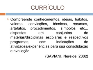 CURRÍCULO


Compreende conhecimentos, idéias, hábitos,
valores, convicções, técnicas, recursos,
artefatos, procedimentos, símbolos etc...
dispostos
em
conjuntos
de
matérias/disciplinas escolares e respectivos
programas,
com
indicações
de
atividades/experiências para sua consolidação
e avaliação.
(SAVIANI, Nereide, 2002)

 