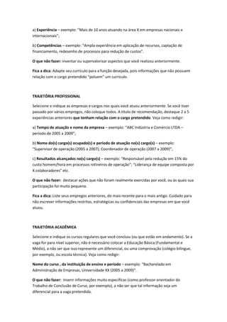 a) Experiência – exemplo: “Mais de 10 anos atuando na área X em empresas nacionais e
internacionais”;
b) Competências – exemplo: “Ampla experiência em aplicação de recursos, captação de
financiamento, redesenho de processos para redução de custos”.
O que não fazer: inventar ou supervalorizar aspectos que você realizou anteriormente.
Fica a dica: Adapte seu currículo para a função desejada, pois informações que não possuem
relação com o cargo pretendido “poluem” um currículo.
TRAJETÓRIA PROFISSIONAL
Selecione e indique as empresas e cargos nos quais você atuou anteriormente. Se você tiver
passado por vários empregos, não coloque todos. A título de recomendação, destaque 2 a 5
experiências anteriores que tenham relação com o cargo pretendido. Veja como redigir:
a) Tempo de atuação e nome da empresa – exemplo: “ABC Indústria e Comércio LTDA –
período de 2005 a 2009”;
b) Nome do(s) cargo(s) ocupado(s) e período de atuação no(s) cargo(s) – exemplo:
“Supervisor de operação (2005 a 2007); Coordenador de operação (2007 a 2009)”;
c) Resultados alcançados no(s) cargo(s) – exemplo: “Responsável pela redução em 15% do
custo homem/hora em processos rotineiros de operação”; “Liderança de equipe composta por
X colaboradores” etc.
O que não fazer: destacar ações que não foram realmente exercidas por você, ou às quais sua
participação foi muito pequena.
Fica a dica: Liste seus empregos anteriores, do mais recente para o mais antigo. Cuidado para
não escrever informações restritas, estratégicas ou confidenciais das empresas em que você
atuou.
TRAJETÓRIA ACADÊMICA
Selecione e indique os cursos regulares que você concluiu (ou que estão em andamento). Se a
vaga for para nível superior, não é necessário colocar a Educação Básica (Fundamental e
Médio), a não ser que isso represente um diferencial, ou uma comprovação (colégio bilíngue,
por exemplo, ou escola técnica). Veja como redigir:
Nome do curso , da instituição de ensino e período – exemplo: “Bacharelado em
Administração de Empresas, Universidade XX (2005 a 2009)”.
O que não fazer: Inserir informações muito específicas (como professor orientador do
Trabalho de Conclusão de Curso, por exemplo), a não ser que tal informação seja um
diferencial para a vaga pretendida.
 