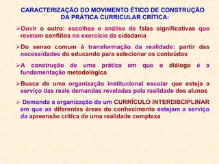CARACTERIZAÇÃO DO MOVIMENTO ÉTICO DE CONSTRUÇÃO DA PRÁTICA CURRICULAR CRÍTICA: Ouvir  o outro:  escolhas e análise de  falas significativas  que revelem  conflitos  no exercício da  cidadania Do senso comum à  transformação da realidade:  partir das  necessidades  do educando para selecionar os conteúdos A construção de uma prática em que o  diálogo  é a fundamentação  metodológica Busca de uma  organização institucional   escolar  que esteja a  serviço das reais demandas reveladas pela realidade  dos alunos Demanda a organização de um  CURRÍCULO INTERDISCIPLINAR  em que as  diferentes áreas do conhecimento  estejam a serviço da  apreensão crítica de uma realidade complexa 