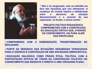 “  Não é na resignação, mas na rebeldia em face das injustiças que nos afirmamos. A mudança do mundo implica a dialetização entre a denúncia da situação desumanizante e o anúncio de sua superação, no fundo, o nosso sonho.” PROJETO POLÍTICO-PEDAGÓGICO COMPROMETIDO COM A CONSTRUÇÃO DA EDUCAÇÃO CRÍTICA QUE, ATRAVÉS DO CONHECIMENTO, VAI PARA ALÉM DAS DISCIPLINAS COMPROMISSO COM A HUMANIZAÇÃO, TRANSFORMAÇÃO DA REALIDADE; PARTE DA DENÚNCIA DAS SITUAÇÕES DESUMANAS VIVENCIADAS PARA O ANÚNCIO E CONSTRUÇÃO DE UMA SOCIEDADE DEMOCRÁTICA; EDUCAÇÃO DIALÓGICA COMO PRÁXIS ÉTICA, POLÍTICA, COM A PARTICIPAÇÃO EFETIVA DE TODOS NA CONSTRUÇÃO COLETIVA DO CONHECIMENTO QUE RESGATE O DIREITO A UMA CIDADANIA PLENA. 