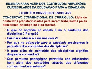 ENSINAR PARA ALÉM DOS CONTEÚDOS: REFLEXÕES CURRICULARES DA EDUCAÇÃO PARA A CIDADANIA O que se aprende na escola é só o conteúdo das disciplinas? Por quê? Ensinar e educar é a mesma coisa? Por que na  educação para a cidadania  precisamos ir para além dos conteúdos das disciplinas? Ir para além do conteúdo das disciplinas significa desprezar conteúdos? Que percurso pedagógico permitiria aos educandos irem além dos conteúdos através dos diferentes conhecimentos e saberes? O QUE É O CURRÍCULO ESCOLAR? CONCEPÇÃO CONVENCIONAL DE CURRÍCULO:  Lista de conteúdos predeterminados para serem trabalhados pelas disciplinas  ao longo da vida escolar. 