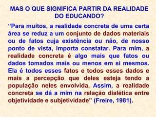 MAS O QUE SIGNIFICA PARTIR DA REALIDADE DO EDUCANDO? “ Para muitos, a realidade concreta de uma certa área se reduz a um  conjunto de dados materiais  ou de fatos cuja existência ou não, de nosso ponto de vista, importa constatar. Para mim,  a realidade concreta é  algo mais que fatos ou dados tomados mais ou menos em si mesmos. Ela é todos esses  fatos e todos esses dados e mais a percepção que deles esteja tendo a população neles envolvida.  Assim,  a realidade concreta  se dá a mim na  relação dialética entre objetividade e subjetividade”  (Freire, 1981). 