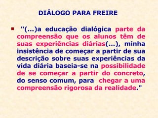 DIÁLOGO PARA FREIRE "(...)a educação dialógica  parte da compreensão que os alunos têm de suas experiências diárias (...), minha insistência de começar a partir de sua descrição sobre suas experiências da vida diária baseia-se na  possibilidade de se começar a partir do concreto , do senso comum, para  chegar a uma compreensão rigorosa da realidade ." 