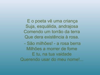 E o poeta vê uma criança
Suja, esquálida, andrajosa
Comendo um torrão da terra
Que dera existência à rosa.
- São milhões! - a rosa berra
Milhões a morrer de fome
E tu, na tua vaidade
Querendo usar do meu nome!...
 