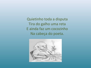 Quietinho toda a disputa
Tira do galho uma reta
E ainda faz um cocozinho
Na cabeça do poeta.
 