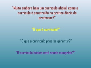 “Muito embora haja um currículo oficial, como o
currículo é construído na prática diária do
professor?”
“O que é currículo?”
“O que o currículo precisa garantir?”
“O currículo básico está sendo cumprido?”
 