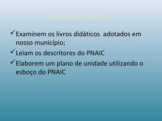 Atividade prática
Examinem os livros didáticos adotados em
nosso município;
Leiam os descritores do PNAIC
Elaborem um plano de unidade utilizando o
esboço do PNAIC
 