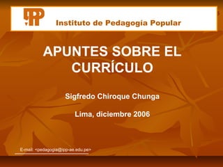 Instituto de Pedagogía Popular



          APUNTES SOBRE EL
             CURRÍCULO
                    Sigfredo Chiroque Chunga

                         Lima, diciembre 2006



E-mail: <pedagogia@ipp-ae.edu.pe>
 