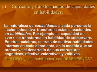 5)   Currículo y transformación de capacidades
                en habilidades.

La naturaleza da capacidades a cada persona; la
acción educativa transforma estas capacidades
en habilidades. Por ejemplo, la capacidad de
«ver», se transforma en habilidad de «observar».
En otras palabras, se trata de cultivar habilidades
internas en cada estudiante, en la medida que se
promueve el desarrollo de sus estructuras
cognitivas, afectivo-valorativas y volitivas .
DIÁLOGO: ¿Las “habilidades” son DESEMPEÑOS?
 