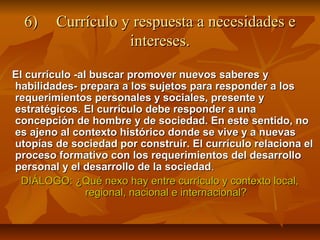 6)    Currículo y respuesta a necesidades e
                   intereses.

El currículo -al buscar promover nuevos saberes y
habilidades- prepara a los sujetos para responder a los
requerimientos personales y sociales, presente y
estratégicos. El currículo debe responder a una
concepción de hombre y de sociedad. En este sentido, no
es ajeno al contexto histórico donde se vive y a nuevas
utopías de sociedad por construir. El currículo relaciona el
proceso formativo con los requerimientos del desarrollo
personal y el desarrollo de la sociedad.
  DIÁLOGO: ¿Qué nexo hay entre currículo y contexto local,
                regional, nacional e internacional?
 