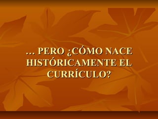 … PERO ¿CÓMO NACE
HISTÓRICAMENTE EL
    CURRÍCULO?
 