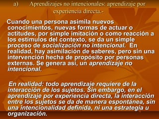 a)   Aprendizajes no intencionales: aprendizaje por
               experiencia directa.-
Cuando una persona asimila nuevos
conocimientos, nuevas formas de actuar o
actitudes, por simple imitación o como reacción a
los estímulos del contexto, se da un simple
proceso de socialización no intencional. En
realidad, hay asimilación de saberes, pero sin una
intervención hecha de propósito por personas
externas. Se genera así, un aprendizaje no
intencional.

 En realidad: todo aprendizaje requiere de la
interacción de los sujetos. Sin embargo, en el
aprendizaje por experiencia directa, la interacción
entre los sujetos se da de manera espontánea, sin
una intencionalidad definida, ni una estrategia u
organización.
 
