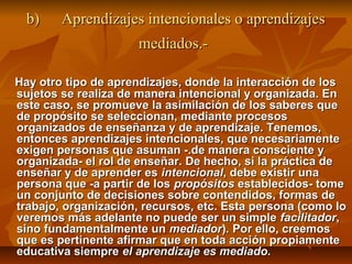 b)    Aprendizajes intencionales o aprendizajes
                      mediados.-

Hay otro tipo de aprendizajes, donde la interacción de los
sujetos se realiza de manera intencional y organizada. En
este caso, se promueve la asimilación de los saberes que
de propósito se seleccionan, mediante procesos
organizados de enseñanza y de aprendizaje. Tenemos,
entonces aprendizajes intencionales, que necesariamente
exigen personas que asuman -.de manera consciente y
organizada- el rol de enseñar. De hecho, si la práctica de
enseñar y de aprender es intencional, debe existir una
persona que -a partir de los propósitos establecidos- tome
un conjunto de decisiones sobre contendidos, formas de
trabajo, organización, recursos, etc. Esta persona (como lo
veremos más adelante no puede ser un simple facilitador,
sino fundamentalmente un mediador). Por ello, creemos
que es pertinente afirmar que en toda acción propiamente
educativa siempre el aprendizaje es mediado.
 