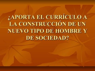 ¿APORTA EL CURRÍCULO A
LA CONSTRUCCIÓN DE UN
NUEVO TIPO DE HOMBRE Y
     DE SOCIEDAD?
 