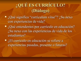 ¿QUÉ ES CURRÍCULO?
               (Diálogo)
   ¿Qué significa “currículum vitae”? ¿Su nexo
    con experiencias de vida?
   ¿Qué entendemos por currículo en educación?
    ¿Su nexo con las experiencias de vida de los
    estudiantes?
   ¿El currículo en educación se refiere a
    experiencias pasadas, presente o futuras?
 