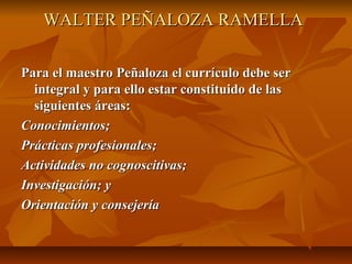 WALTER PEÑALOZA RAMELLA

Para el maestro Peñaloza el currículo debe ser
  integral y para ello estar constituido de las
  siguientes áreas:
Conocimientos;
Prácticas profesionales;
Actividades no cognoscitivas;
Investigación; y
Orientación y consejería
 