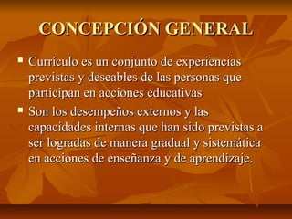 CONCEPCIÓN GENERAL
   Currículo es un conjunto de experiencias
    previstas y deseables de las personas que
    participan en acciones educativas
   Son los desempeños externos y las
    capacidades internas que han sido previstas a
    ser logradas de manera gradual y sistemática
    en acciones de enseñanza y de aprendizaje.
 