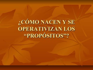 ¿CÓMO NACEN Y SE
OPERATIVIZAN LOS
  “PROPÓSITOS”?
 