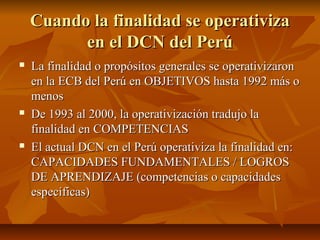 Cuando la finalidad se operativiza
          en el DCN del Perú
   La finalidad o propósitos generales se operativizaron
    en la ECB del Perú en OBJETIVOS hasta 1992 más o
    menos
   De 1993 al 2000, la operativización tradujo la
    finalidad en COMPETENCIAS
   El actual DCN en el Perú operativiza la finalidad en:
    CAPACIDADES FUNDAMENTALES / LOGROS
    DE APRENDIZAJE (competencias o capacidades
    específicas)
 