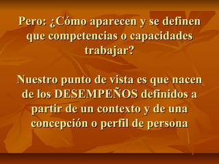 Pero: ¿Cómo aparecen y se definen
 que competencias o capacidades
           trabajar?

Nuestro punto de vista es que nacen
 de los DESEMPEÑOS definidos a
  partir de un contexto y de una
  concepción o perfil de persona
 