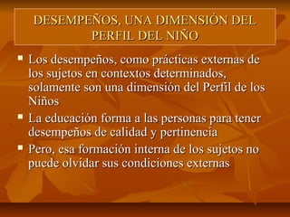 DESEMPEÑOS, UNA DIMENSIÓN DEL
           PERFIL DEL NIÑO
   Los desempeños, como prácticas externas de
    los sujetos en contextos determinados,
    solamente son una dimensión del Perfil de los
    Niños
   La educación forma a las personas para tener
    desempeños de calidad y pertinencia
   Pero, esa formación interna de los sujetos no
    puede olvidar sus condiciones externas
 