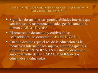 ¿QUÉ SIGNIFICA FORMAR INTERNAMENTE A LAS PERSONAS
                  PARA TENER DESEMPEÑOS?


   Significa desarrollar sus potencialidades internas que
    son innatas. Éstas potencialidades genéricamente se
    llaman CAPACIDADES.
   El proceso de desarrollo y cultivo de las
    “capacidades” se denomina APRENDIZAJE
   Cuando decimos que el rol de la educación es la
    formación interna de los sujetos, significa que ella
    promueve APRENDIZAJES y éstos no deben ser
    sino desarrollo de las CAPACIDADES de los
    educandos y educandas.
 