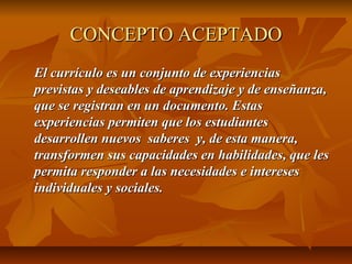 CONCEPTO ACEPTADO
El currículo es un conjunto de experiencias
previstas y deseables de aprendizaje y de enseñanza,
que se registran en un documento. Estas
experiencias permiten que los estudiantes
desarrollen nuevos saberes y, de esta manera,
transformen sus capacidades en habilidades, que les
permita responder a las necesidades e intereses
individuales y sociales.
 