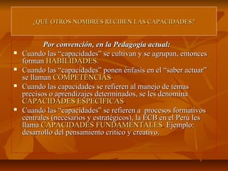 ¿QUÉ OTROS NOMBRES RECIBEN LAS CAPACIDADES?


           Por convención, en la Pedagogía actual:
   Cuando las “capacidades” se cultivan y se agrupan, entonces
    forman HABILIDADES.
   Cuando las “capacidades” ponen énfasis en el “saber actuar”
    se llaman COMPETENCIAS.
   Cuando las capacidades se refieren al manejo de temas
    precisos o aprendizajes determinados, se les denomina
    CAPACIDADES ESPECÍFICAS.
   Cuando las “capacidades” se refieren a procesos formativos
    centrales (necesarios y estratégicos), la ECB en el Perú les
    llama CAPACIDADES FUNDAMENTALES. Ejemplo:
    desarrollo del pensamiento critico y creativo.
 