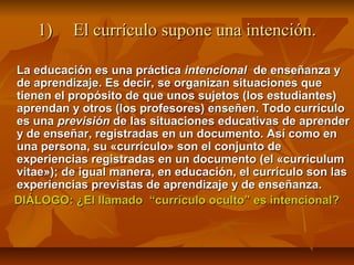 1)    El currículo supone una intención.

La educación es una práctica intencional de enseñanza y
de aprendizaje. Es decir, se organizan situaciones que
tienen el propósito de que unos sujetos (los estudiantes)
aprendan y otros (los profesores) enseñen. Todo currículo
es una previsión de las situaciones educativas de aprender
y de enseñar, registradas en un documento. Así como en
una persona, su «currículo» son el conjunto de
experiencias registradas en un documento (el «curriculum
vitae»); de igual manera, en educación, el currículo son las
experiencias previstas de aprendizaje y de enseñanza.
DIÁLOGO: ¿El llamado “currículo oculto” es intencional?
 