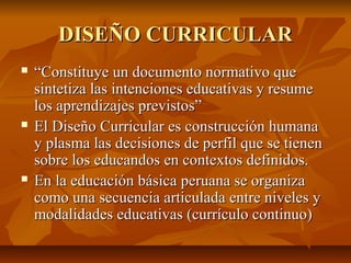 DISEÑO CURRICULAR
   “Constituye un documento normativo que
    sintetiza las intenciones educativas y resume
    los aprendizajes previstos”
   El Diseño Curricular es construcción humana
    y plasma las decisiones de perfil que se tienen
    sobre los educandos en contextos definidos.
   En la educación básica peruana se organiza
    como una secuencia articulada entre niveles y
    modalidades educativas (currículo continuo)
 