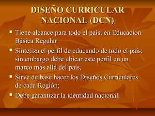 DISEÑO CURRICULAR
           NACIONAL (DCN)
   Tiene alcance para todo el país, en Educación
    Básica Regular
   Sintetiza el perfil de educando de todo el país;
    sin embargo debe ubicar este perfil en un
    marco más allá del país.
   Sirve de base hacer los Diseños Curriculares
    de cada Región;
   Debe garantizar la identidad nacional.
 