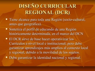 DISEÑO CURRICULAR
            REGIONAL (DCR)
   Tiene alcance para toda una Región (socio-cultural,
    antes que geográfica).
   Sintetiza el perfil de educando de una Región
    históricamente determinada, en el marco del DCN
   El DCR sirve de base hacer operativizar los
    Currículos a nivel local e institucional; pero debe
    garantizar aprendizajes más amplios al contexto local
    y regional, debido a la movilidad de los sujetos.
   Debe garantizar la identidad nacional y regional.
 
