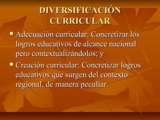 DIVERSIFICACIÓN
           CURRICULAR
 Adecuación curricular: Concretizar los
  logros educativos de alcance nacional
  pero contextualizándolos; y
 Creación curricular: Concretizar logros

  educativos que surgen del contexto
  regional, de manera peculiar.
 