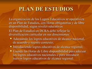 PLAN DE ESTUDIOS
La organización de los Logros Educativos se operativiza
en un Plan de Estudios, con Horas obligatorias y de libre
disponibilidad, según niveles educativos
El Plan de Estudios en DCRA debe reflejar la
diversificación curricular en sus dimensiones:
  Adecuando los logros educativos de alcance nacional,

   de acuerdo a nuestro contexto;
  Introduciendo logros educativos de alcance regional;

  Usando las Horas de Libre disponibilidad para adecuar

   los logros educativos nacionales o para introducir
   nuevos logros educativos de alcance regional.
 