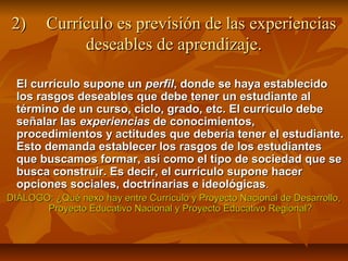2)     Currículo es previsión de las experiencias
             deseables de aprendizaje.

  El currículo supone un perfil, donde se haya establecido
  los rasgos deseables que debe tener un estudiante al
  término de un curso, ciclo, grado, etc. El currículo debe
  señalar las experiencias de conocimientos,
  procedimientos y actitudes que debería tener el estudiante.
  Esto demanda establecer los rasgos de los estudiantes
  que buscamos formar, así como el tipo de sociedad que se
  busca construir. Es decir, el currículo supone hacer
  opciones sociales, doctrinarias e ideológicas.
DIÁLOGO: ¿Qué nexo hay entre Currículo y Proyecto Nacional de Desarrollo,
       Proyecto Educativo Nacional y Proyecto Educativo Regional?
 