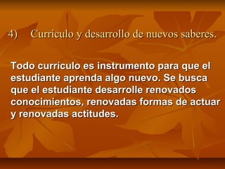 4)   Currículo y desarrollo de nuevos saberes.

Todo currículo es instrumento para que el
estudiante aprenda algo nuevo. Se busca
que el estudiante desarrolle renovados
conocimientos, renovadas formas de actuar
y renovadas actitudes.
 