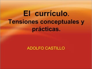 El currículo.
Tensiones conceptuales y
prácticas.
ADOLFO CASTILLO
 